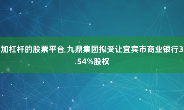 加杠杆的股票平台 九鼎集团拟受让宜宾市商业银行3.54%股权