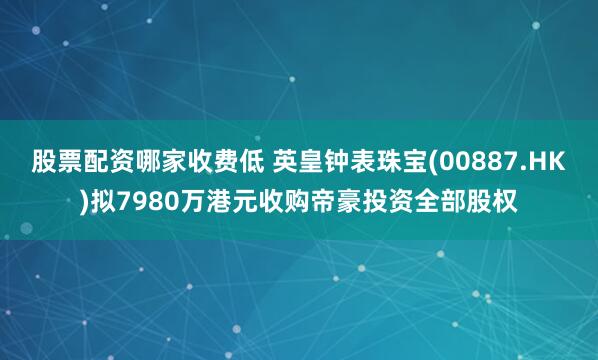 股票配资哪家收费低 英皇钟表珠宝(00887.HK)拟7980万港元收购帝豪投资全部股权
