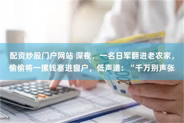 配资炒股门户网站 深夜，一名日军翻进老农家，偷偷将一摞钱塞进窗户，低声道：“千万别声张