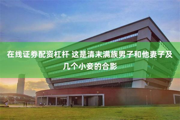 在线证劵配资杠杆 这是清末满族男子和他妻子及几个小妾的合影