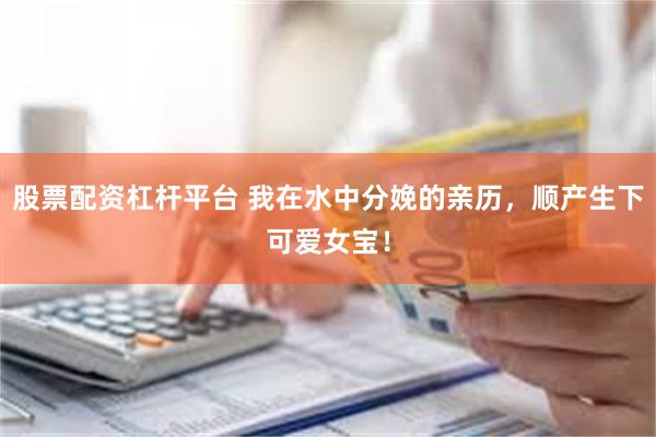 股票配资杠杆平台 我在水中分娩的亲历，顺产生下可爱女宝！