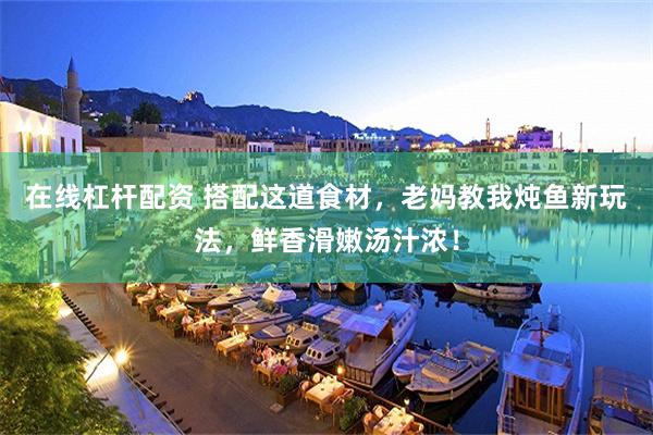 在线杠杆配资 搭配这道食材，老妈教我炖鱼新玩法，鲜香滑嫩汤汁浓！