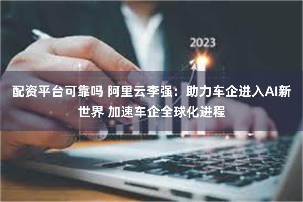 配资平台可靠吗 阿里云李强：助力车企进入AI新世界 加速车企全球化进程