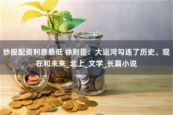 炒股配资利息最低 徐则臣：大运河勾连了历史、现在和未来_北上_文学_长篇小说