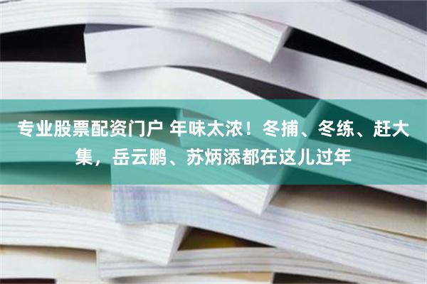 专业股票配资门户 年味太浓！冬捕、冬练、赶大集，岳云鹏、苏炳添都在这儿过年
