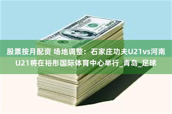 股票按月配资 场地调整：石家庄功夫U21vs河南U21将在裕彤国际体育中心举行_青岛_足球