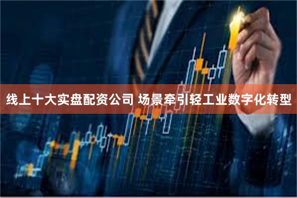 线上十大实盘配资公司 场景牵引轻工业数字化转型