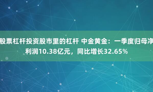 股票杠杆投资股市里的杠杆 中金黄金：一季度归母净利润10.38亿元，同比增长32.65%