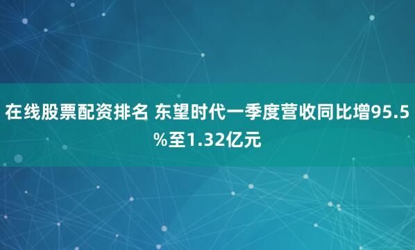 在线股票配资排名 东望时代一季度营收同比增95.5%至1.32亿元