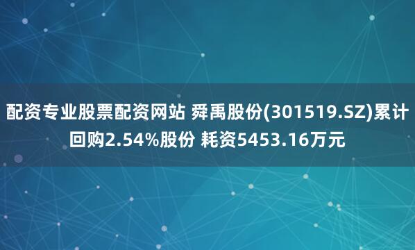 配资专业股票配资网站 舜禹股份(301519.SZ)累计回购2.54%股份 耗资5453.16万元