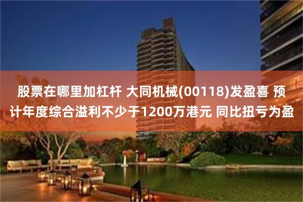 股票在哪里加杠杆 大同机械(00118)发盈喜 预计年度综合溢利不少于1200万港元 同比扭亏为盈