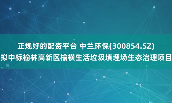 正规好的配资平台 中兰环保(300854.SZ)拟中标榆林高新区榆横生活垃圾填埋场生态治理项目