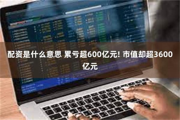 配资是什么意思 累亏超600亿元! 市值却超3600亿元