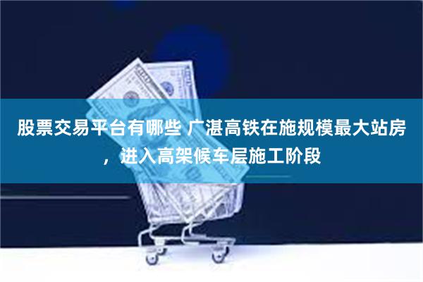 股票交易平台有哪些 广湛高铁在施规模最大站房，进入高架候车层施工阶段