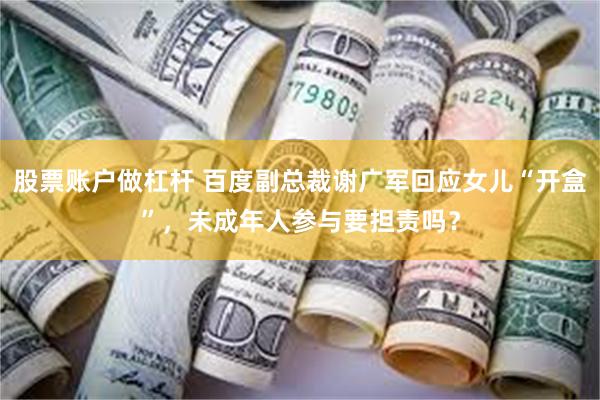 股票账户做杠杆 百度副总裁谢广军回应女儿“开盒”，未成年人参与要担责吗？