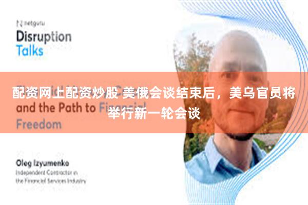 配资网上配资炒股 美俄会谈结束后，美乌官员将举行新一轮会谈