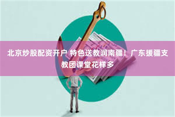 北京炒股配资开户 特色送教润南疆！广东援疆支教团课堂花样多