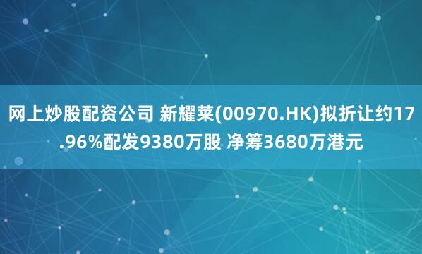 网上炒股配资公司 新耀莱(00970.HK)拟折让约17.96%配发9380万股 净筹3680万港元