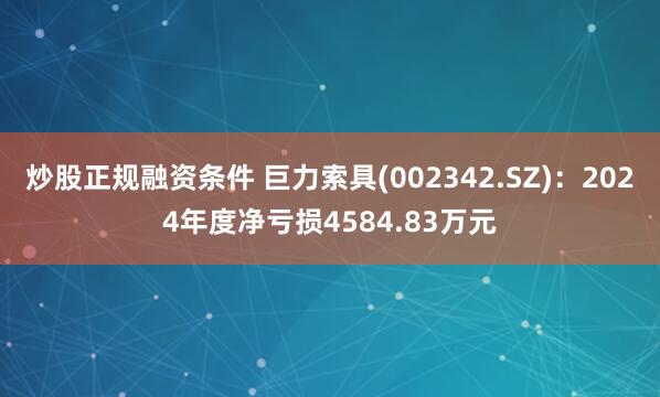炒股正规融资条件 巨力索具(002342.SZ)：2024年度净亏损4584.83万元