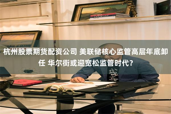 杭州股票期货配资公司 美联储核心监管高层年底卸任 华尔街或迎宽松监管时代？
