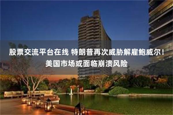 股票交流平台在线 特朗普再次威胁解雇鲍威尔！美国市场或面临崩溃风险