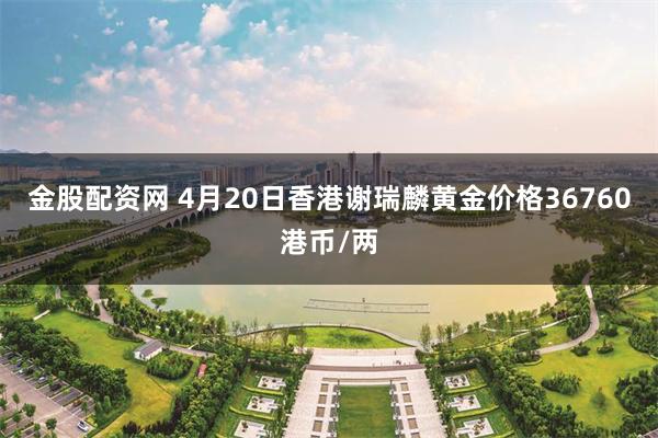 金股配资网 4月20日香港谢瑞麟黄金价格36760港币/两