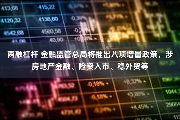 两融杠杆 金融监管总局将推出八项增量政策，涉房地产金融、险资入市、稳外贸等
