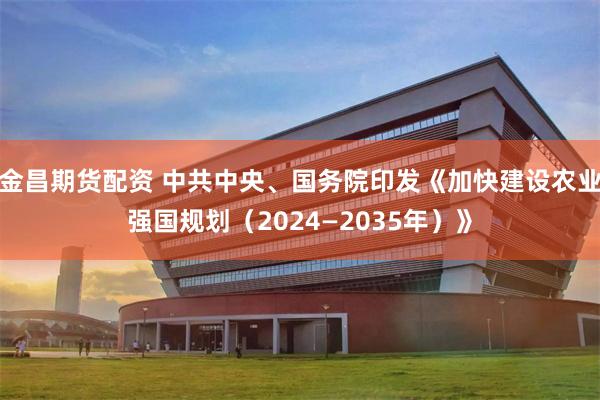 金昌期货配资 中共中央、国务院印发《加快建设农业强国规划（2024—2035年）》
