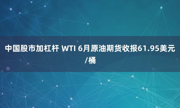 中国股市加杠杆 WTI 6月原油期货收报61.95美元/桶