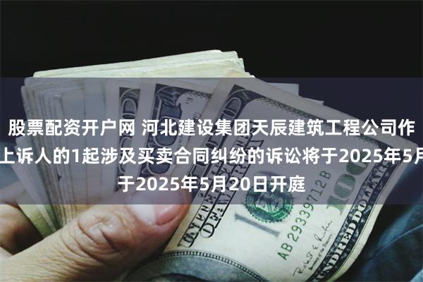 股票配资开户网 河北建设集团天辰建筑工程公司作为被告/被上诉人的1起涉及买卖合同纠纷的诉讼将于2025年5月20日开庭
