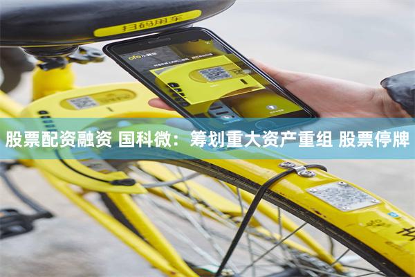 股票配资融资 国科微：筹划重大资产重组 股票停牌