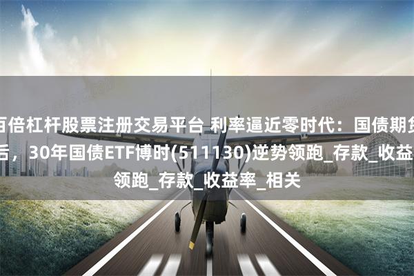 百倍杠杆股票注册交易平台 利率逼近零时代：国债期货跳水背后，30年国债ETF博时(511130)逆势领跑_存款_收益率_相关