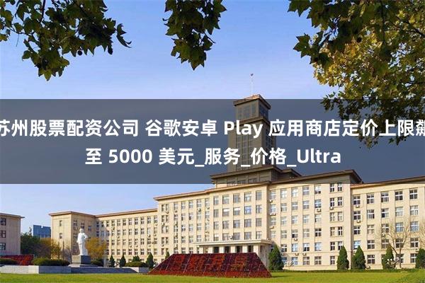 苏州股票配资公司 谷歌安卓 Play 应用商店定价上限飙至 5000 美元_服务_价格_Ultra