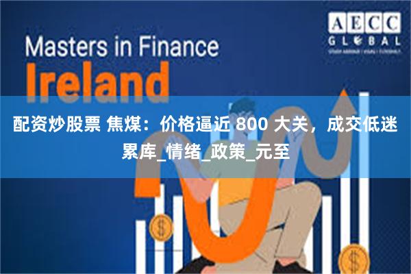 配资炒股票 焦煤：价格逼近 800 大关，成交低迷累库_情绪_政策_元至