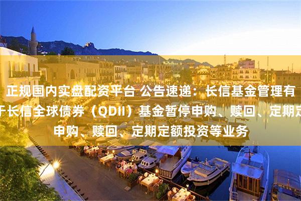 正规国内实盘配资平台 公告速递：长信基金管理有限责任公司关于长信全球债券（QDII）基金暂停申购、赎回、定期定额投资等业务
