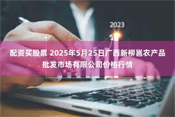 配资买股票 2025年5月25日广西新柳邕农产品批发市场有限公司价格行情