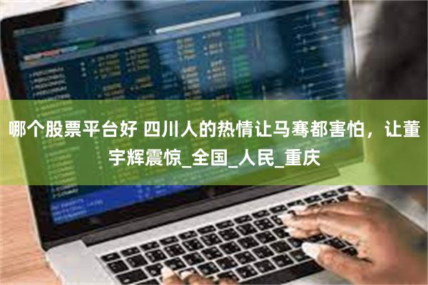 哪个股票平台好 四川人的热情让马骞都害怕，让董宇辉震惊_全国_人民_重庆