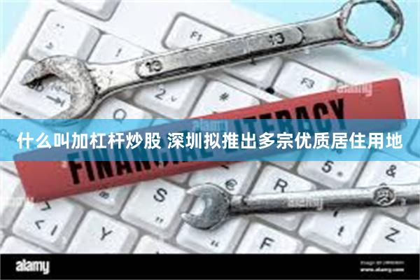 什么叫加杠杆炒股 深圳拟推出多宗优质居住用地