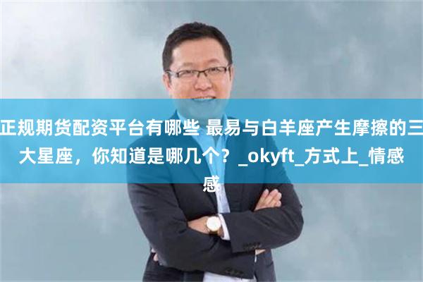 正规期货配资平台有哪些 最易与白羊座产生摩擦的三大星座，你知道是哪几个？_okyft_方式上_情感