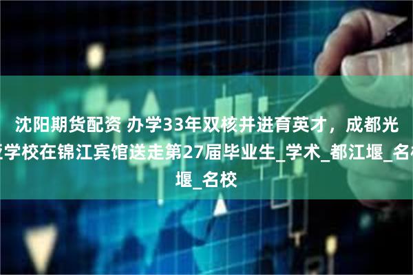 沈阳期货配资 办学33年双核并进育英才，成都光亚学校在锦江宾馆送走第27届毕业生_学术_都江堰_名校