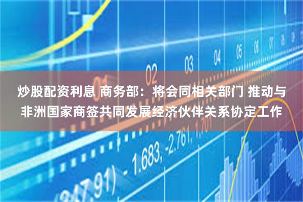 炒股配资利息 商务部：将会同相关部门 推动与非洲国家商签共同发展经济伙伴关系协定工作