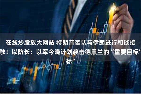 在线炒股放大网站 特朗普否认与伊朗进行和谈接触！以防长：以军今晚计划袭击德黑兰的“重要目标”