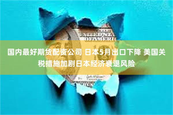 国内最好期货配资公司 日本5月出口下降 美国关税措施加剧日本经济衰退风险