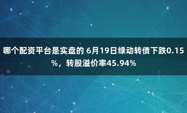 哪个配资平台是实盘的 6月19日绿动转债下跌0.15%，转股溢价率45.94%