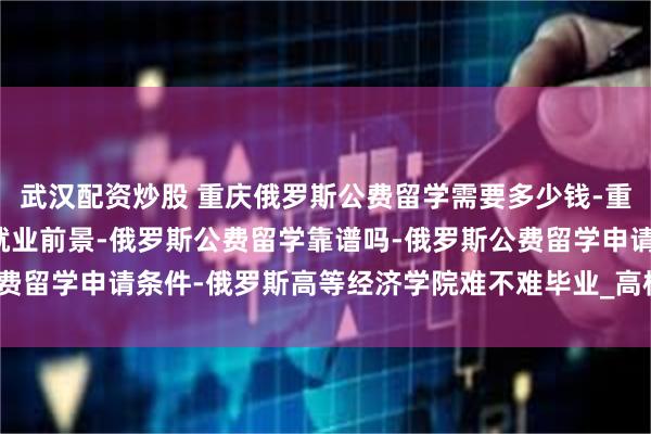 武汉配资炒股 重庆俄罗斯公费留学需要多少钱-重庆俄罗斯公费留学回国就业前景-俄罗斯公费留学靠谱吗-俄罗斯公费留学申请条件-俄罗斯高等经济学院难不难毕业_高校_国同学_本科