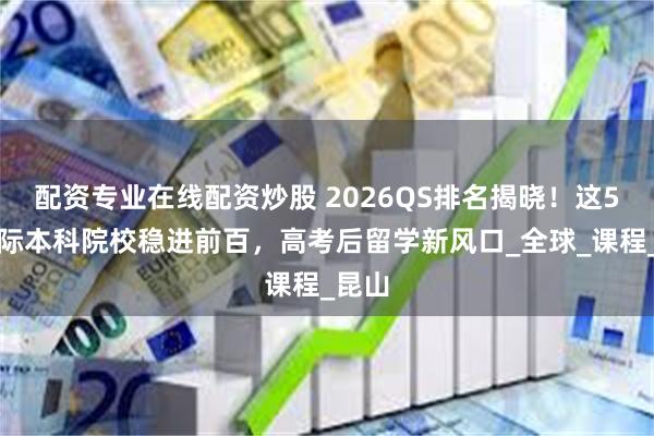 配资专业在线配资炒股 2026QS排名揭晓！这5所国际本科院校稳进前百，高考后留学新风口_全球_课程_昆山