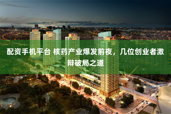 配资手机平台 核药产业爆发前夜，几位创业者激辩破局之道