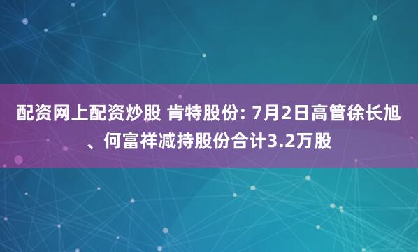 配资网上配资炒股 肯特股份: 7月2日高管徐长旭、何富祥减持股份合计3.2万股