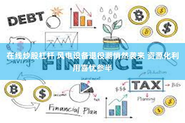 在线炒股杠杆 风电设备退役潮悄然袭来 资源化利用喜忧参半